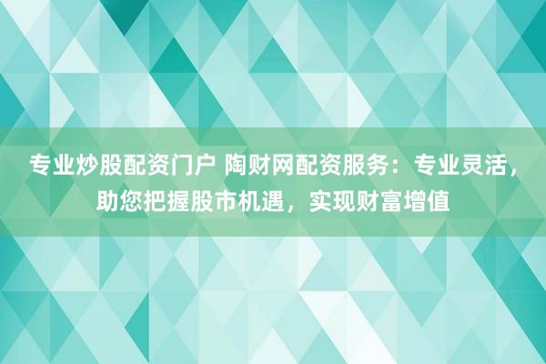 专业炒股配资门户 陶财网配资服务：专业灵活，助您把握股市机遇，实现财富增值