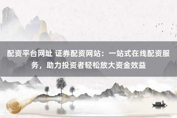 配资平台网址 证券配资网站：一站式在线配资服务，助力投资者轻松放大资金效益