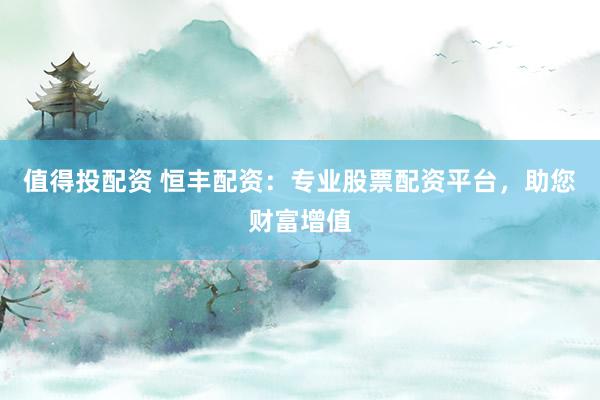 值得投配资 恒丰配资:专业股票配资平台,助您财富增值