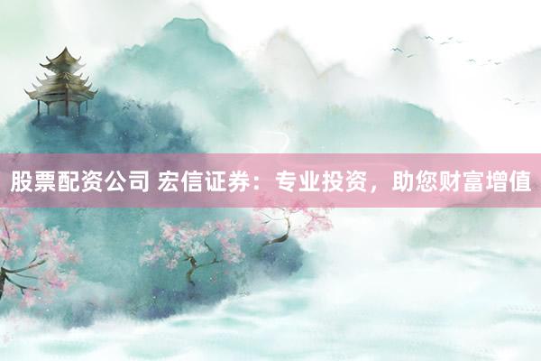 股票配资公司 宏信证券：专业投资，助您财富增值