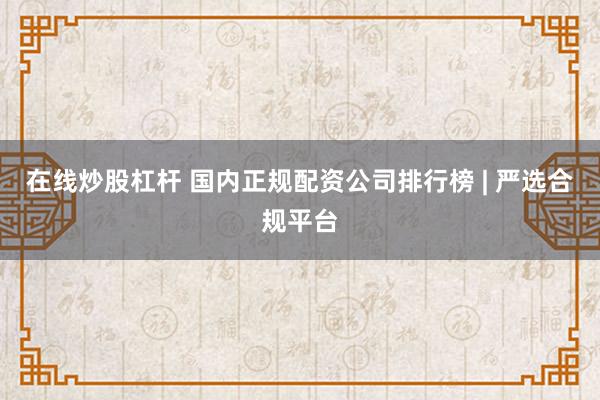 在线炒股杠杆 国内正规配资公司排行榜 | 严选合规平台