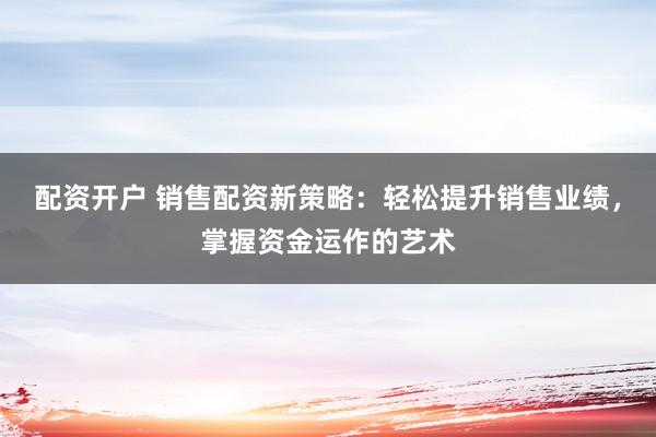 配资开户 销售配资新策略：轻松提升销售业绩，掌握资金运作的艺术