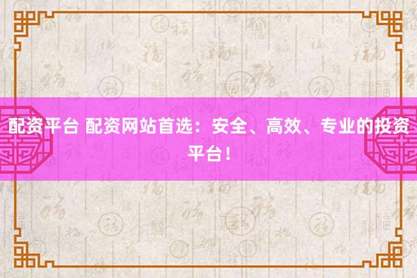 配资平台 配资网站首选：安全、高效、专业的投资平台！
