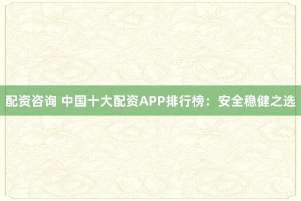 配资咨询 中国十大配资APP排行榜：安全稳健之选