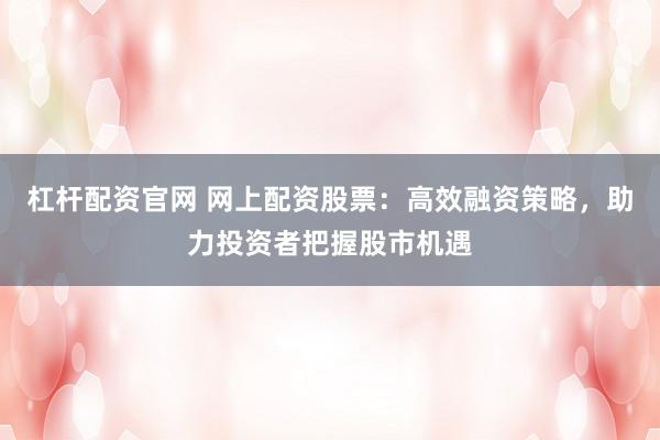 杠杆配资官网 网上配资股票：高效融资策略，助力投资者把握股市机遇