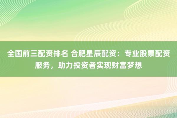 全国前三配资排名 合肥星辰配资:专业股票配资服务,助力投资者实现财富梦想