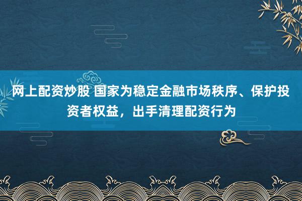网上配资炒股 国家为稳定金融市场秩序、保护投资者权益，出手清理配资行为
