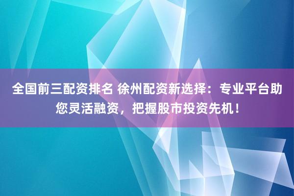 全国前三配资排名 徐州配资新选择：专业平台助您灵活融资，把握股市投资先机！