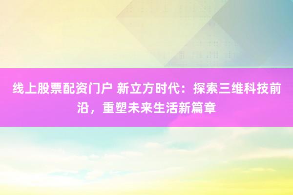 线上股票配资门户 新立方时代：探索三维科技前沿，重塑未来生活新篇章
