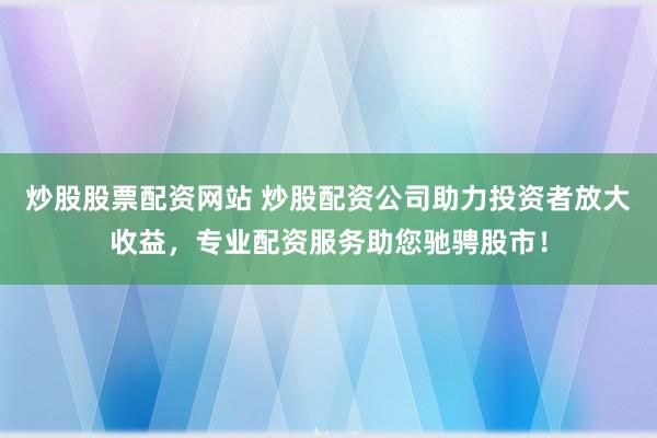 炒股股票配资网站 炒股配资公司助力投资者放大收益,专业配资服务助您驰骋股市!