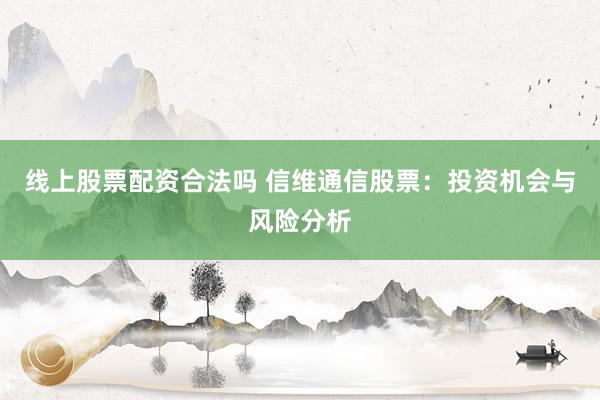 线上股票配资合法吗 信维通信股票：投资机会与风险分析