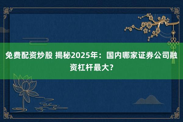 免费配资炒股 揭秘2025年:国内哪家证券公司融资杠杆最大?