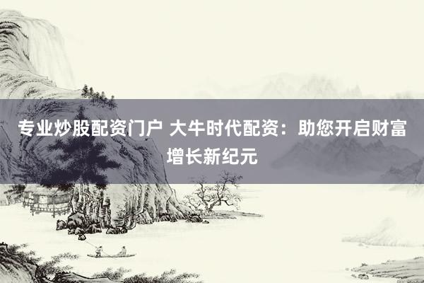 专业炒股配资门户 大牛时代配资：助您开启财富增长新纪元