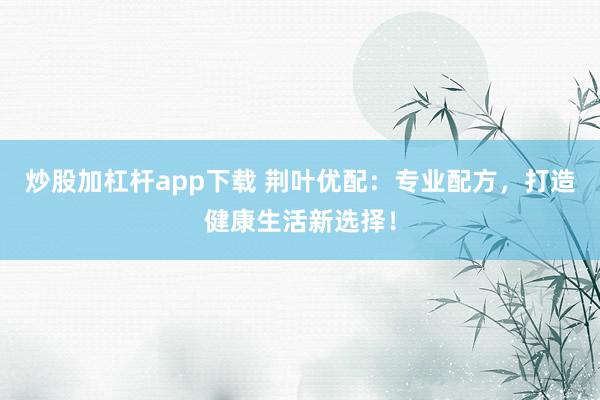 炒股加杠杆app下载 荆叶优配：专业配方，打造健康生活新选择！