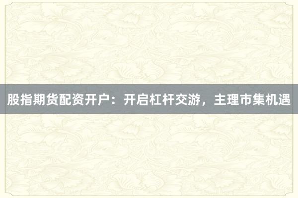 股指期货配资开户:开启杠杆交游,主理市集机遇