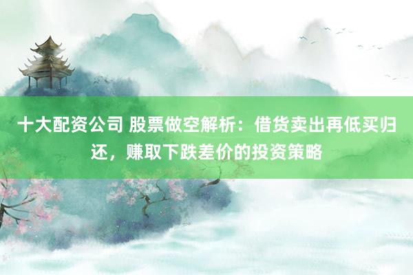 十大配资公司 股票做空解析：借货卖出再低买归还，赚取下跌差价的投资策略