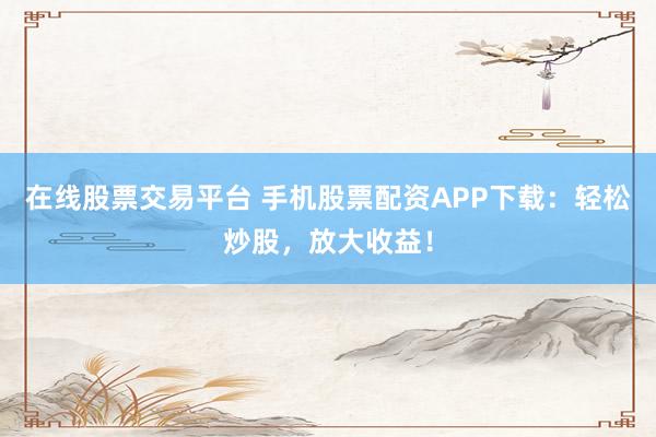 在线股票交易平台 手机股票配资APP下载：轻松炒股，放大收益！