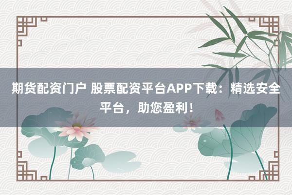 期货配资门户 股票配资平台APP下载：精选安全平台，助您盈利！