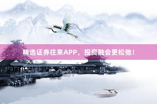 精选证券往来APP，投资融会更松弛！