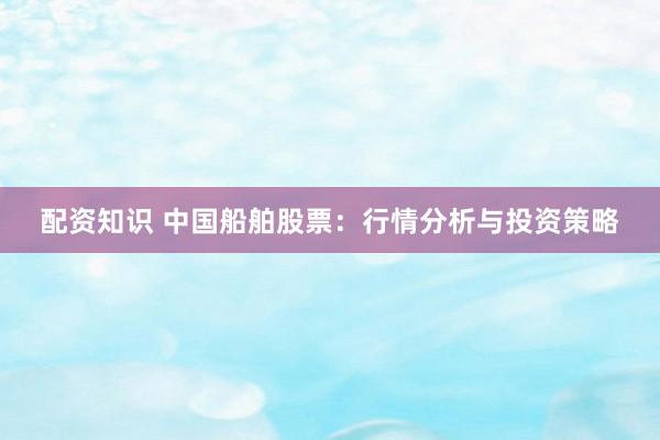 配资知识 中国船舶股票：行情分析与投资策略