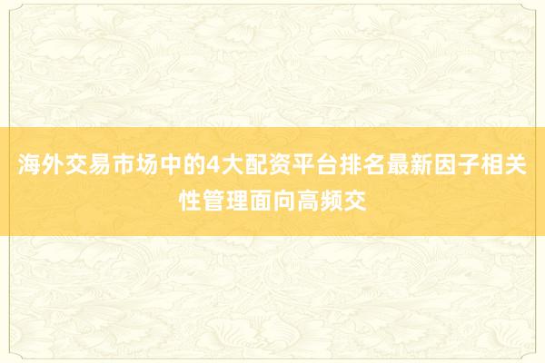海外交易市场中的4大配资平台排名最新因子相关性管理面向高频交
