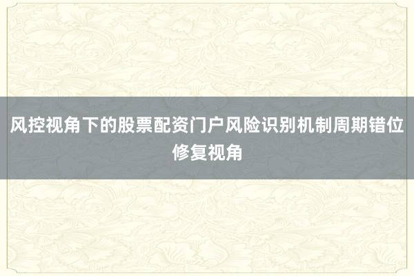 风控视角下的股票配资门户风险识别机制周期错位修复视角