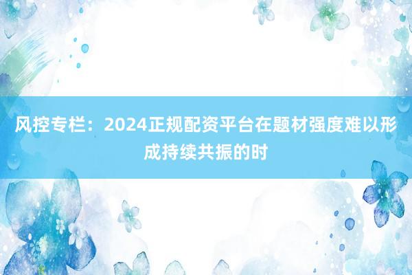 风控专栏：2024正规配资平台在题材强度难以形成持续共振的时