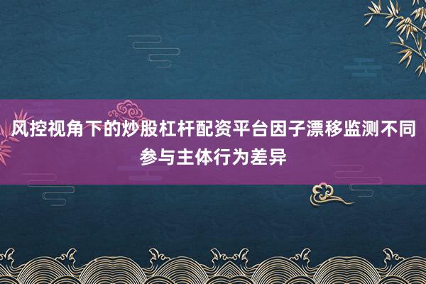 风控视角下的炒股杠杆配资平台因子漂移监测不同参与主体行为差异