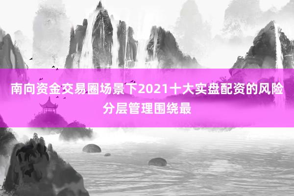 南向资金交易圈场景下2021十大实盘配资的风险分层管理围绕最