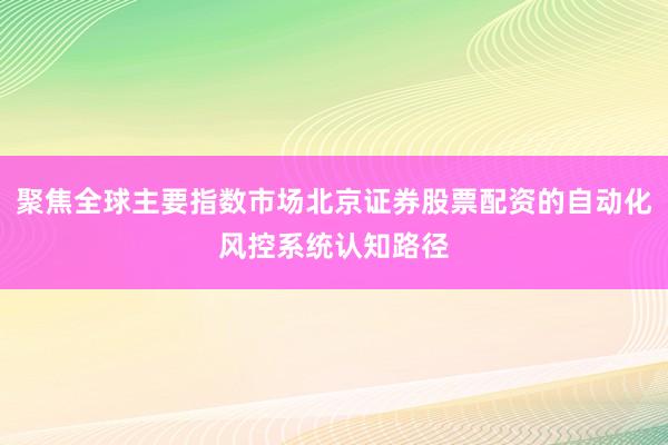 聚焦全球主要指数市场北京证券股票配资的自动化风控系统认知路径