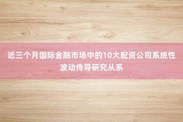 近三个月国际金融市场中的10大配资公司系统性波动传导研究从系
