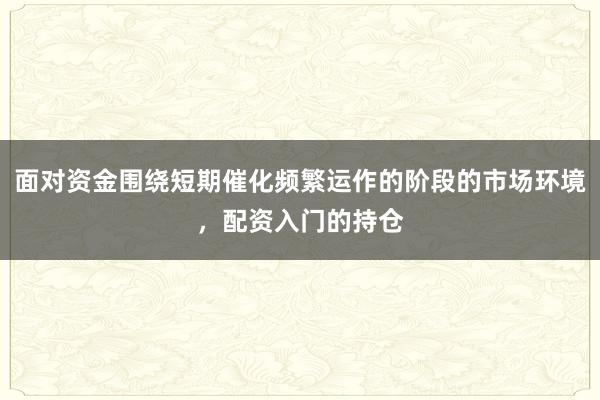 面对资金围绕短期催化频繁运作的阶段的市场环境,配资入门的持仓