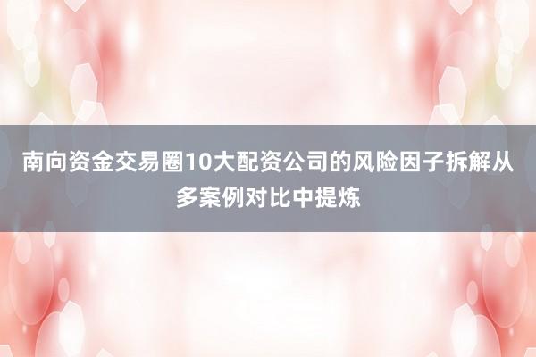 南向资金交易圈10大配资公司的风险因子拆解从多案例对比中提炼