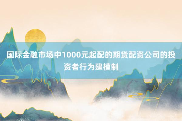 国际金融市场中1000元起配的期货配资公司的投资者行为建模制