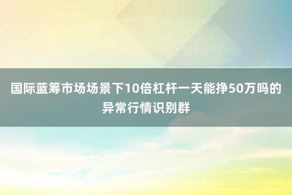国际蓝筹市场场景下10倍杠杆一天能挣50万吗的异常行情识别群