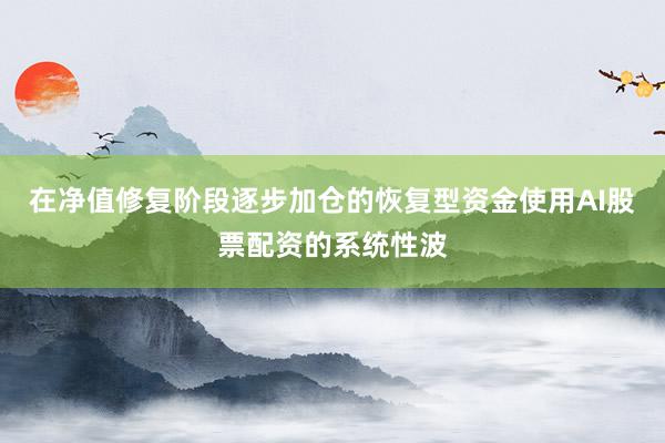 在净值修复阶段逐步加仓的恢复型资金使用AI股票配资的系统性波