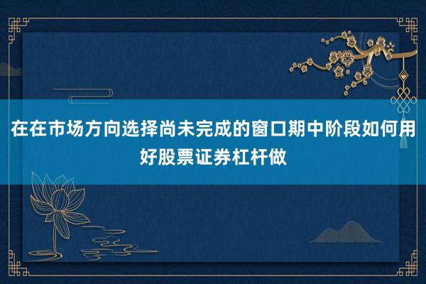 在在市场方向选择尚未完成的窗口期中阶段如何用好股票证券杠杆做