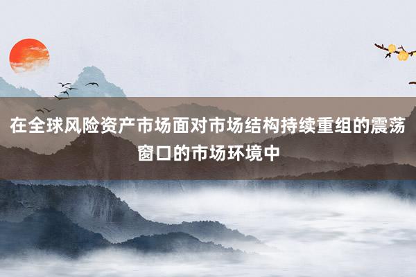 在全球风险资产市场面对市场结构持续重组的震荡窗口的市场环境中