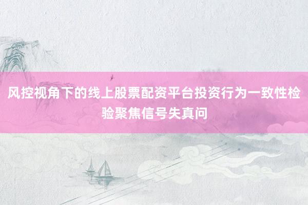 风控视角下的线上股票配资平台投资行为一致性检验聚焦信号失真问