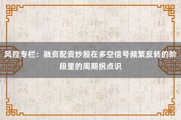 风控专栏：融资配资炒股在多空信号频繁反转的阶段里的周期拐点识