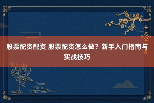 股票配资配资 股票配资怎么做?新手入门指南与实战技巧