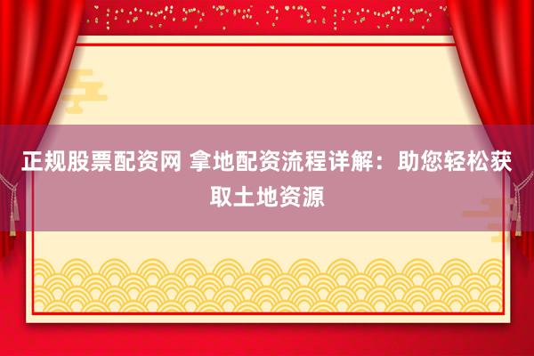 正规股票配资网 拿地配资流程详解：助您轻松获取土地资源