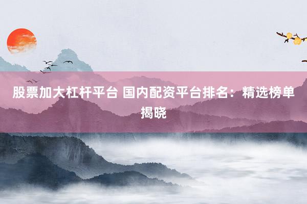 股票加大杠杆平台 国内配资平台排名：精选榜单揭晓