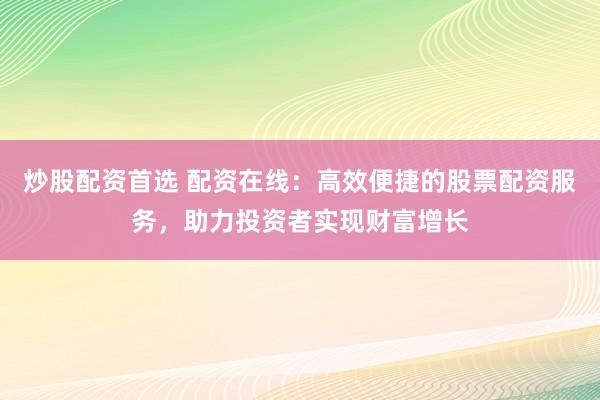 炒股配资首选 配资在线：高效便捷的股票配资服务，助力投资者实现财富增长