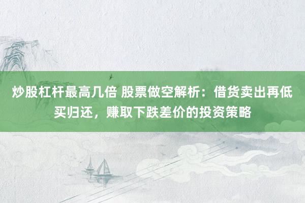 炒股杠杆最高几倍 股票做空解析：借货卖出再低买归还，赚取下跌差价的投资策略