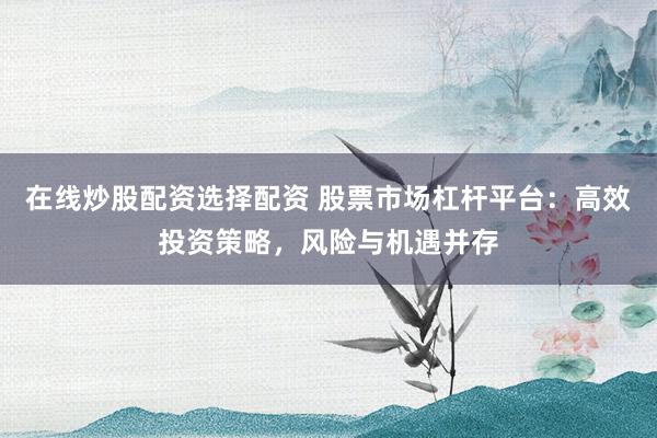 在线炒股配资选择配资 股票市场杠杆平台：高效投资策略，风险与机遇并存