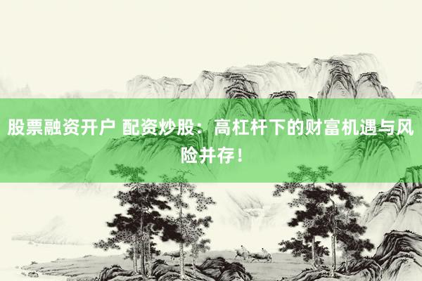 股票融资开户 配资炒股：高杠杆下的财富机遇与风险并存！