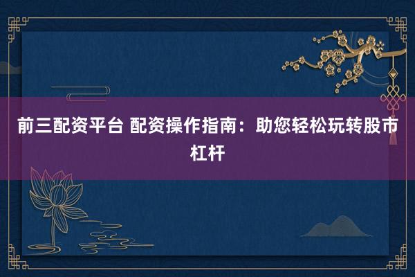 前三配资平台 配资操作指南：助您轻松玩转股市杠杆