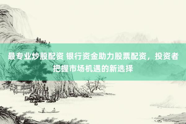 最专业炒股配资 银行资金助力股票配资，投资者把握市场机遇的新选择