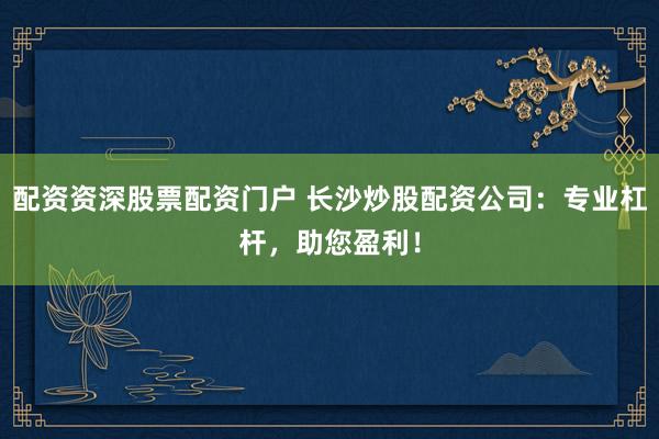 配资资深股票配资门户 长沙炒股配资公司：专业杠杆，助您盈利！